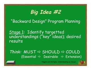 Big Idea #2
“Backward Design” Program Planning
Stage 1: Identify targetted
understandings (“key” ideas); desired
results
Think: MUST  SHOULD  COULD
(Essential  Desirable  Extension)
Wiggins and McTighe, Understanding by Design
 