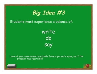 Big Idea #3
Students must experience a balance of:
write
do
say
Look at your assessment methods from a parent’s eyes, as if the
student was your child.
 