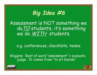 Big Idea #6
Assessment is NOT something we
doTO students, it’s something
we do WITH students.
e.g. conferences, checklists, teams
Wiggins: Root of word “assessment” ≠ evaluate,
judge. It comes from “to sit beside”
 