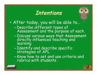 Intentions
•  After today, you will be able to…
– Describe different types of
Assessment and the purpose of each.
– Discuss various ways that Assessment
directly influences teaching and
learning
– Identify and describe specific
strategies of AFL
– Know how to set and use criteria and
rubrics with students
 