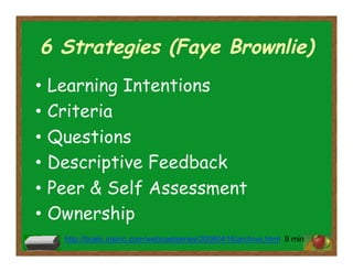 6 Strategies (Faye Brownlie)
•  Learning Intentions
•  Criteria
•  Questions
•  Descriptive Feedback
•  Peer & Self Assessment
•  Ownership
http://bcelc.insinc.com/webcastseries/20080416/archive.html 9 min
 