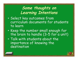 Some thoughts on
Learning Intentions
•  Select key outcomes from
curriculum documents for students
to learn
•  Keep the number small enough for
the brain to handle (3-5 for a unit)
•  Talk with students about the
importance of knowing the
destination
 