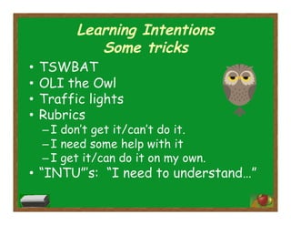 Learning Intentions
Some tricks
•  TSWBAT
•  OLI the Owl
•  Traffic lights
•  Rubrics
– I don’t get it/can’t do it.
– I need some help with it
– I get it/can do it on my own.
•  “INTU”’s: “I need to understand…”
 