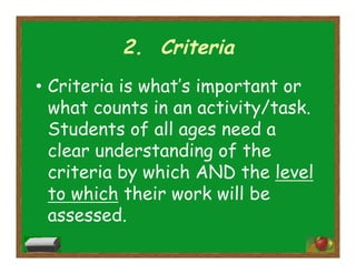 2. Criteria
•  Criteria is what’s important or
what counts in an activity/task.
Students of all ages need a
clear understanding of the
criteria by which AND the level
to which their work will be
assessed.
 