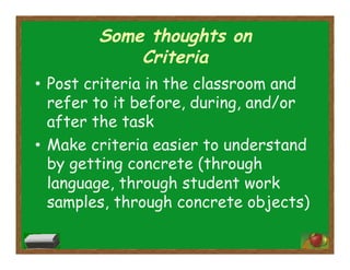 Some thoughts on
Criteria
•  Post criteria in the classroom and
refer to it before, during, and/or
after the task
•  Make criteria easier to understand
by getting concrete (through
language, through student work
samples, through concrete objects)
 