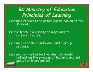 BC Ministry of Education
Principles of Learning
Learning requires the active participation of the
student.
People learn in a variety of ways and at
different rates.
Learning is both an individual and a group
process.
Learning is most effective when students
reflect on the process of learning and set
goals for improvement.
 