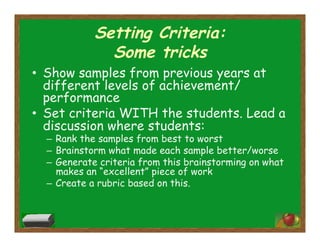Setting Criteria:
Some tricks
•  Show samples from previous years at
different levels of achievement/
performance
•  Set criteria WITH the students. Lead a
discussion where students:
–  Rank the samples from best to worst
–  Brainstorm what made each sample better/worse
–  Generate criteria from this brainstorming on what
makes an “excellent” piece of work
–  Create a rubric based on this.
 