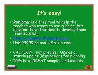 It’s easy!
•  RubiStar is a free tool to help the
teacher who wants to use rubrics, but
does not have the time to develop them
from scratch.
•  http://rubistar.4teachers.org
•  Use 99999 as non-USA zip code
•  CAUTION: not precise. Use as a
starting point (inspiration) for planning.
•  IRPs have GREAT samples and models.
 