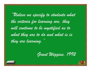 “Unless we specify to students what
the criteria for learning are, they
will continue to be mystified as to
what they are to do and what is is
they are learning.”
Grant Wiggins, 1992
 