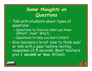 Some thoughts on
Questions
•  Talk with students about types of
questions
– Questions to find out what you know
(What? How? Why?)
– Questions to help you learn (How?)
•  Give learners a brief time to think and/
or talk with a peer before inviting
responses (3-5 seconds; Most teachers
give 1 second or less Wiliam).
 