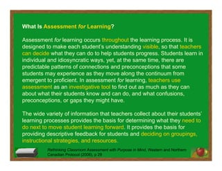 What Is Assessment for Learning?
Assessment for learning occurs throughout the learning process. It is
designed to make each student’s understanding visible, so that teachers
can decide what they can do to help students progress. Students learn in
individual and idiosyncratic ways, yet, at the same time, there are
predictable patterns of connections and preconceptions that some
students may experience as they move along the continuum from
emergent to proficient. In assessment for learning, teachers use
assessment as an investigative tool to find out as much as they can
about what their students know and can do, and what confusions,
preconceptions, or gaps they might have.
The wide variety of information that teachers collect about their students’
learning processes provides the basis for determining what they need to
do next to move student learning forward. It provides the basis for
providing descriptive feedback for students and deciding on groupings,
instructional strategies, and resources.
Rethinking Classroom Assessment with Purpose in Mind, Western and Northern
Canadian Protocol (2006), p 29
 