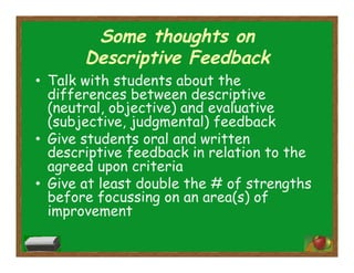 Some thoughts on
Descriptive Feedback
•  Talk with students about the
differences between descriptive
(neutral, objective) and evaluative
(subjective, judgmental) feedback
•  Give students oral and written
descriptive feedback in relation to the
agreed upon criteria
•  Give at least double the # of strengths
before focussing on an area(s) of
improvement
 