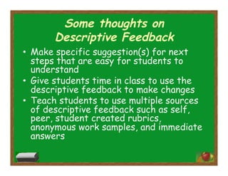 Some thoughts on
Descriptive Feedback
•  Make specific suggestion(s) for next
steps that are easy for students to
understand
•  Give students time in class to use the
descriptive feedback to make changes
•  Teach students to use multiple sources
of descriptive feedback such as self,
peer, student created rubrics,
anonymous work samples, and immediate
answers
 