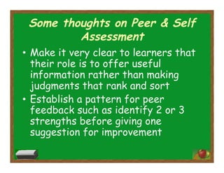 Some thoughts on Peer & Self
Assessment
•  Make it very clear to learners that
their role is to offer useful
information rather than making
judgments that rank and sort
•  Establish a pattern for peer
feedback such as identify 2 or 3
strengths before giving one
suggestion for improvement
 