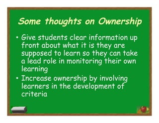 Some thoughts on Ownership
•  Give students clear information up
front about what it is they are
supposed to learn so they can take
a lead role in monitoring their own
learning
•  Increase ownership by involving
learners in the development of
criteria
 