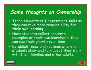 Some thoughts on Ownership
•  Teach students self assessment skills so
they can take more responsibility for
their own learning
•  Have students collect concrete
examples of their own learning so they
can see their growth over time
•  Establish times and routines where all
students show and talk about their work
with their families and other adults.
 