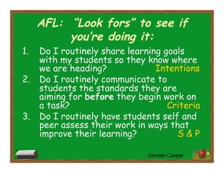 AFL: “Look fors” to see if
you’re doing it:
1.  Do I routinely share learning goals
with my students so they know where
we are heading? Intentions
2.  Do I routinely communicate to
students the standards they are
aiming for before they begin work on
a task? Criteria
3.  Do I routinely have students self and
peer assess their work in ways that
improve their learning? S & P
Damien Cooper
 