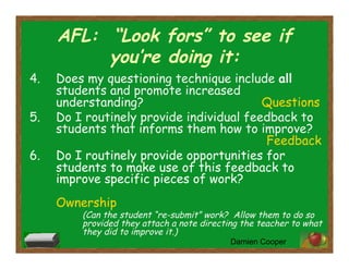 AFL: “Look fors” to see if
you’re doing it:
4.  Does my questioning technique include all
students and promote increased
understanding? Questions
5.  Do I routinely provide individual feedback to
students that informs them how to improve?
Feedback
6.  Do I routinely provide opportunities for
students to make use of this feedback to
improve specific pieces of work?
Ownership
(Can the student “re-submit” work? Allow them to do so
provided they attach a note directing the teacher to what
they did to improve it.)
Damien Cooper
 