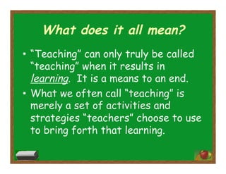 What does it all mean?
•  “Teaching” can only truly be called
“teaching” when it results in
learning. It is a means to an end.
•  What we often call “teaching” is
merely a set of activities and
strategies “teachers” choose to use
to bring forth that learning.
 