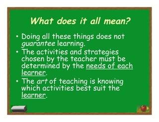 What does it all mean?
•  Doing all these things does not
guarantee learning.
•  The activities and strategies
chosen by the teacher must be
determined by the needs of each
learner.
•  The art of teaching is knowing
which activities best suit the
learner.
 