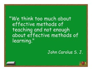 "We think too much about
effective methods of
teaching and not enough
about effective methods of
learning."
John Carolus S. J.
 