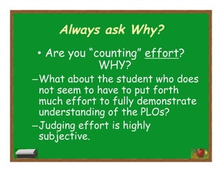 Always ask Why?
•  Are you “counting” effort?
WHY?
– What about the student who does
not seem to have to put forth
much effort to fully demonstrate
understanding of the PLOs?
– Judging effort is highly
subjective.
 