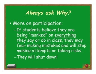 Always ask Why?
•  More on participation:
– If students believe they are
being “marked” on everything
they say or do in class, they may
fear making mistakes and will stop
making attempts or taking risks.
– They will shut down!
 
