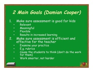2 Main Goals (Damian Cooper)
1.  Make sure assessment is good for kids
•  Relevant
•  Meaningful
•  Flexible
•  Results in increased learning
2.  Make sure assessment is efficient and
effective for the teacher
•  Examine your practice
•  E.g. rubrics
•  Cause the students to think (don’t do the work
for them)
•  Work smarter, not harder
 