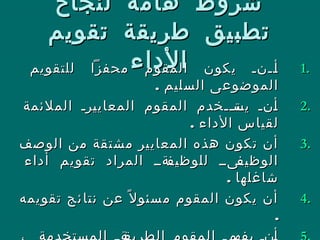 ‫لنجاح‬ ‫هامة‬ ‫شروط‬‫لنجاح‬ ‫هامة‬ ‫شروط‬
‫تقويم‬ ‫طريقة‬ ‫تطبيق‬‫تقويم‬ ‫طريقة‬ ‫تطبيق‬
‫الداء‬‫الداء‬ 1.1.‫للتقويم‬ ‫محفزا‬ ‫المقوم‬ ‫يكون‬ ‫للنل‬‫ل‬‫أ‬‫للتقويم‬ ‫محفزا‬ ‫المقوم‬ ‫يكون‬ ‫للنل‬‫ل‬‫أ‬
. ‫السليم‬ ‫الموضوعى‬. ‫السليم‬ ‫الموضوعى‬
2.2.‫الملئمة‬ ‫لرل‬‫ي‬‫المعاي‬ ‫المقوم‬ ‫للخدم‬‫ل‬‫لت‬‫يس‬ ‫لنل‬‫أ‬‫الملئمة‬ ‫لرل‬‫ي‬‫المعاي‬ ‫المقوم‬ ‫للخدم‬‫ل‬‫لت‬‫يس‬ ‫لنل‬‫أ‬
. ‫الداء‬ ‫لقياس‬. ‫الداء‬ ‫لقياس‬
3.3.‫الوصف‬ ‫من‬ ‫مشتقة‬ ‫المعايير‬ ‫هذه‬ ‫تكون‬ ‫أن‬‫الوصف‬ ‫من‬ ‫مشتقة‬ ‫المعايير‬ ‫هذه‬ ‫تكون‬ ‫أن‬
‫أداء‬ ‫تقويم‬ ‫المراد‬ ‫لةلل‬‫ل‬‫للوظيف‬ ‫لىلل‬‫ل‬‫الوظيف‬‫أداء‬ ‫تقويم‬ ‫المراد‬ ‫لةلل‬‫ل‬‫للوظيف‬ ‫لىلل‬‫ل‬‫الوظيف‬
. ‫شاغلها‬. ‫شاغلها‬
4.4.‫تقويمه‬ ‫ئج‬‫نتا‬ ‫عن‬ ‫ل‬ً ‫سئو‬‫م‬ ‫المقوم‬ ‫يكون‬ ‫أن‬‫تقويمه‬ ‫ئج‬‫نتا‬ ‫عن‬ ‫ل‬ً ‫سئو‬‫م‬ ‫المقوم‬ ‫يكون‬ ‫أن‬
..
 