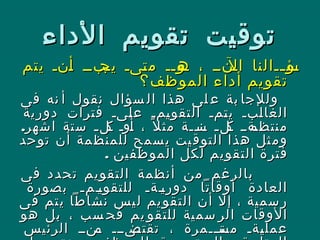 ‫الداء‬ ‫تقويم‬ ‫توقيت‬‫الداء‬ ‫تقويم‬ ‫توقيت‬
‫يتم‬ ‫ننن‬‫أ‬ ‫نبنن‬‫يج‬ ‫نىن‬‫ت‬‫م‬ ‫نونن‬‫ه‬ ، ‫نننن‬‫ال‬ ‫ننالنا‬‫ن‬‫نؤ‬‫س‬‫يتم‬ ‫ننن‬‫أ‬ ‫نبنن‬‫يج‬ ‫نىن‬‫ت‬‫م‬ ‫نونن‬‫ه‬ ، ‫نننن‬‫ال‬ ‫ننالنا‬‫ن‬‫نؤ‬‫س‬
‫الموظف؟‬ ‫أداء‬ ‫تقويم‬‫الموظف؟‬ ‫أداء‬ ‫تقويم‬
‫فى‬ ‫نه‬ ‫أ‬ ‫نقول‬ ‫سؤال‬ ‫ال‬ ‫هذا‬ ‫لى‬ ‫ع‬ ‫بة‬ ‫وللجا‬‫فى‬ ‫نه‬ ‫أ‬ ‫نقول‬ ‫سؤال‬ ‫ال‬ ‫هذا‬ ‫لى‬ ‫ع‬ ‫بة‬ ‫وللجا‬
‫دورية‬ ‫فترات‬ ‫نىن‬‫ل‬‫ع‬ ‫نمن‬‫ي‬‫التقو‬ ‫نمن‬‫ت‬‫ي‬ ‫نبن‬‫ل‬‫الغا‬‫دورية‬ ‫فترات‬ ‫نىن‬‫ل‬‫ع‬ ‫نمن‬‫ي‬‫التقو‬ ‫نمن‬‫ت‬‫ي‬ ‫نبن‬‫ل‬‫الغا‬
.‫اشهر‬ ‫ستة‬ ‫ن‬‫ن‬‫نل‬‫ك‬ ‫نون‬‫أ‬ ، ‫ل‬ً ‫مث‬ ‫ننة‬‫ن‬‫نن‬‫س‬ ‫ن‬‫ن‬‫نل‬‫ك‬ ‫نةنن‬‫منتظم‬.‫اشهر‬ ‫ستة‬ ‫ن‬‫ن‬‫نل‬‫ك‬ ‫نون‬‫أ‬ ، ‫ل‬ً ‫مث‬ ‫ننة‬‫ن‬‫نن‬‫س‬ ‫ن‬‫ن‬‫نل‬‫ك‬ ‫نةنن‬‫منتظم‬
‫توحد‬ ‫أن‬ ‫مة‬‫للمنظ‬ ‫سمح‬‫ي‬ ‫يت‬‫التوق‬ ‫هذا‬ ‫ثل‬‫وم‬‫توحد‬ ‫أن‬ ‫مة‬‫للمنظ‬ ‫سمح‬‫ي‬ ‫يت‬‫التوق‬ ‫هذا‬ ‫ثل‬‫وم‬
. ‫الموظفين‬ ‫لكل‬ ‫التقويم‬ ‫فترة‬. ‫الموظفين‬ ‫لكل‬ ‫التقويم‬ ‫فترة‬
‫فى‬ ‫تحدد‬ ‫التقويم‬ ‫أنظمة‬ ‫من‬ ‫بالرغم‬‫فى‬ ‫تحدد‬ ‫التقويم‬ ‫أنظمة‬ ‫من‬ ‫بالرغم‬
‫بصورة‬ ‫ننمن‬‫ي‬‫للتقو‬ ‫ننةن‬‫ي‬‫دور‬ ‫أوقاتا‬ ‫العادة‬‫بصورة‬ ‫ننمن‬‫ي‬‫للتقو‬ ‫ننةن‬‫ي‬‫دور‬ ‫أوقاتا‬ ‫العادة‬
‫فى‬ ‫يتم‬ ‫نشاطا‬ ‫ليس‬ ‫يم‬‫التقو‬ ‫أن‬ ‫إل‬ ، ‫سمية‬‫ر‬‫فى‬ ‫يتم‬ ‫نشاطا‬ ‫ليس‬ ‫يم‬‫التقو‬ ‫أن‬ ‫إل‬ ، ‫سمية‬‫ر‬
‫هو‬ ‫بل‬ ، ‫سب‬ ‫فح‬ ‫يم‬ ‫للتقو‬ ‫سمية‬ ‫الر‬ ‫الوقات‬‫هو‬ ‫بل‬ ، ‫سب‬ ‫فح‬ ‫يم‬ ‫للتقو‬ ‫سمية‬ ‫الر‬ ‫الوقات‬
‫الرئيس‬ ‫نننن‬‫م‬ ‫نىننن‬‫تقتض‬ ، ‫نتنننمرة‬‫مس‬ ‫نةن‬‫ي‬‫عمل‬‫الرئيس‬ ‫نننن‬‫م‬ ‫نىننن‬‫تقتض‬ ، ‫نتنننمرة‬‫مس‬ ‫نةن‬‫ي‬‫عمل‬
 