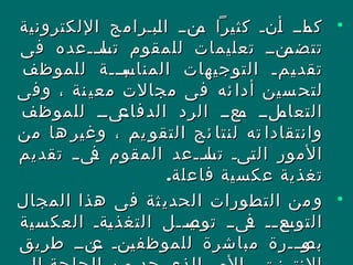 •‫اللكترونية‬ ‫نبنرامج‬‫ل‬‫ا‬ ‫نننن‬‫م‬ ‫كثيرا‬ ‫ننن‬‫أ‬ ‫نانن‬‫كم‬‫اللكترونية‬ ‫نبنرامج‬‫ل‬‫ا‬ ‫نننن‬‫م‬ ‫كثيرا‬ ‫ننن‬‫أ‬ ‫نانن‬‫كم‬
‫فى‬ ‫ننعده‬‫ن‬‫نا‬‫تس‬ ‫للمقوم‬ ‫تعليمات‬ ‫نننن‬‫تتضم‬‫فى‬ ‫ننعده‬‫ن‬‫نا‬‫تس‬ ‫للمقوم‬ ‫تعليمات‬ ‫نننن‬‫تتضم‬
‫للموظف‬ ‫نبنننة‬‫ن‬‫المناس‬ ‫التوجيهات‬ ‫نمن‬‫ن‬‫ي‬‫تقد‬‫للموظف‬ ‫نبنننة‬‫ن‬‫المناس‬ ‫التوجيهات‬ ‫نمن‬‫ن‬‫ي‬‫تقد‬
‫وفى‬ ، ‫نة‬‫معي‬ ‫مجالت‬ ‫فى‬ ‫ئه‬‫أدا‬ ‫سين‬‫لتح‬‫وفى‬ ، ‫نة‬‫معي‬ ‫مجالت‬ ‫فى‬ ‫ئه‬‫أدا‬ ‫سين‬‫لتح‬
‫للموظف‬ ‫نىنن‬‫الدفاع‬ ‫الرد‬ ‫نعنن‬‫م‬ ‫نلنن‬‫التعام‬‫للموظف‬ ‫نىنن‬‫الدفاع‬ ‫الرد‬ ‫نعنن‬‫م‬ ‫نلنن‬‫التعام‬
‫من‬ ‫ها‬ ‫وغير‬ ، ‫يم‬ ‫التقو‬ ‫ئج‬ ‫لنتا‬ ‫ته‬ ‫وانتقادا‬‫من‬ ‫ها‬ ‫وغير‬ ، ‫يم‬ ‫التقو‬ ‫ئج‬ ‫لنتا‬ ‫ته‬ ‫وانتقادا‬
‫تقديم‬ ‫ن‬‫ن‬‫نى‬‫ف‬ ‫المقوم‬ ‫ننعد‬‫ن‬‫نا‬‫تس‬ ‫نىن‬‫ت‬‫ال‬ ‫المور‬‫تقديم‬ ‫ن‬‫ن‬‫نى‬‫ف‬ ‫المقوم‬ ‫ننعد‬‫ن‬‫نا‬‫تس‬ ‫نىن‬‫ت‬‫ال‬ ‫المور‬
.‫فاعلة‬ ‫عكسية‬ ‫تغذية‬.‫فاعلة‬ ‫عكسية‬ ‫تغذية‬
•‫المجال‬ ‫هذا‬ ‫فى‬ ‫ثة‬‫الحدي‬ ‫التطورات‬ ‫من‬‫و‬‫المجال‬ ‫هذا‬ ‫فى‬ ‫ثة‬‫الحدي‬ ‫التطورات‬ ‫من‬‫و‬
‫العكسية‬ ‫نةن‬‫ي‬‫التغذ‬ ‫نينننل‬‫توص‬ ‫نىنن‬‫ف‬ ‫نن‬‫ن‬‫نع‬‫التوس‬‫العكسية‬ ‫نةن‬‫ي‬‫التغذ‬ ‫نينننل‬‫توص‬ ‫نىنن‬‫ف‬ ‫نن‬‫ن‬‫نع‬‫التوس‬
‫طريق‬ ‫نننن‬‫ع‬ ‫ننن‬‫ي‬‫للموظف‬ ‫مباشرة‬ ‫ننرة‬‫ن‬‫نو‬‫بص‬‫طريق‬ ‫نننن‬‫ع‬ ‫ننن‬‫ي‬‫للموظف‬ ‫مباشرة‬ ‫ننرة‬‫ن‬‫نو‬‫بص‬
 