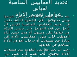 ‫المناسبة‬ ‫المقاييس‬ ‫تحديد‬‫المناسبة‬ ‫المقاييس‬ ‫تحديد‬
‫لقياس‬‫لقياس‬
‫الداء‬ ‫تقويم‬ ‫عوامل‬‫الداء‬ ‫تقويم‬ ‫عوامل‬ •‫تقويمها‬ ‫غى‬‫ينب‬ ‫تى‬‫ال‬ ‫الداء‬ ‫مل‬‫عوا‬ ‫يد‬‫تحد‬ ‫عد‬‫ب‬‫تقويمها‬ ‫غى‬‫ينب‬ ‫تى‬‫ال‬ ‫الداء‬ ‫مل‬‫عوا‬ ‫يد‬‫تحد‬ ‫عد‬‫ب‬
‫تكمن‬ ‫لةل‬‫ي‬‫التال‬ ‫الخطوة‬ ‫لنل‬‫أ‬‫ف‬ ،‫ل‬‫ل‬‫لا‬‫مدلولته‬ ‫وبيان‬‫تكمن‬ ‫لةل‬‫ي‬‫التال‬ ‫الخطوة‬ ‫لنل‬‫أ‬‫ف‬ ،‫ل‬‫ل‬‫لا‬‫مدلولته‬ ‫وبيان‬
‫كل‬ ‫لقياس‬ ‫للة‬‫ل‬‫لب‬‫المناس‬ ‫لسل‬‫ي‬‫المقاي‬ ‫لدل‬‫ي‬‫تحد‬ ‫ل‬‫ل‬‫لى‬‫ف‬‫كل‬ ‫لقياس‬ ‫للة‬‫ل‬‫لب‬‫المناس‬ ‫لسل‬‫ي‬‫المقاي‬ ‫لدل‬‫ي‬‫تحد‬ ‫ل‬‫ل‬‫لى‬‫ف‬
‫الحكم‬ ‫سنى‬ ‫يت‬ ‫تى‬ ‫ح‬ ‫مل‬ ‫العوا‬ ‫هذه‬ ‫من‬ ‫مل‬ ‫عا‬‫الحكم‬ ‫سنى‬ ‫يت‬ ‫تى‬ ‫ح‬ ‫مل‬ ‫العوا‬ ‫هذه‬ ‫من‬ ‫مل‬ ‫عا‬
‫أداء‬ ‫حسن‬ ‫مدى‬ ‫أو‬ ‫ستوى‬ ‫م‬ ‫لى‬ ‫ع‬ ‫ها‬ ‫خلل‬ ‫من‬‫أداء‬ ‫حسن‬ ‫مدى‬ ‫أو‬ ‫ستوى‬ ‫م‬ ‫لى‬ ‫ع‬ ‫ها‬ ‫خلل‬ ‫من‬
.‫هى‬ ‫الداء‬ ‫لسل‬‫ي‬‫فمقاي‬ ‫ل‬‫ل‬‫لا‬‫منه‬ ‫لللل‬‫لك‬ ‫لفلل‬‫الموظ‬.‫هى‬ ‫الداء‬ ‫لسل‬‫ي‬‫فمقاي‬ ‫ل‬‫ل‬‫لا‬‫منه‬ ‫لللل‬‫لك‬ ‫لفلل‬‫الموظ‬
‫الداء‬ ‫لعوامل‬ ‫درجات‬ ‫أو‬ ‫ستويات‬‫م‬ ‫عن‬ ‫عبارة‬‫الداء‬ ‫لعوامل‬ ‫درجات‬ ‫أو‬ ‫ستويات‬‫م‬ ‫عن‬ ‫عبارة‬
.‫تقويمها‬ ‫فى‬ ‫تستخدم‬.‫تقويمها‬ ‫فى‬ ‫تستخدم‬
•‫مستويات‬ ‫ين‬‫ب‬ ‫يم‬‫التقو‬ ‫يس‬‫مقاي‬ ‫يز‬‫تم‬ ‫أن‬ ‫جب‬‫ي‬‫مستويات‬ ‫ين‬‫ب‬ ‫يم‬‫التقو‬ ‫يس‬‫مقاي‬ ‫يز‬‫تم‬ ‫أن‬ ‫جب‬‫ي‬
‫بين‬ ‫لزل‬‫ل‬‫ي‬‫تم‬ ‫لنل‬‫ل‬‫أ‬ ‫لبلل‬‫ل‬‫يج‬ ‫لىل‬‫ل‬‫أ‬ ،‫بوضوح‬ ‫الداء‬‫بين‬ ‫لزل‬‫ل‬‫ي‬‫تم‬ ‫لنل‬‫ل‬‫أ‬ ‫لبلل‬‫ل‬‫يج‬ ‫لىل‬‫ل‬‫أ‬ ،‫بوضوح‬ ‫الداء‬
 