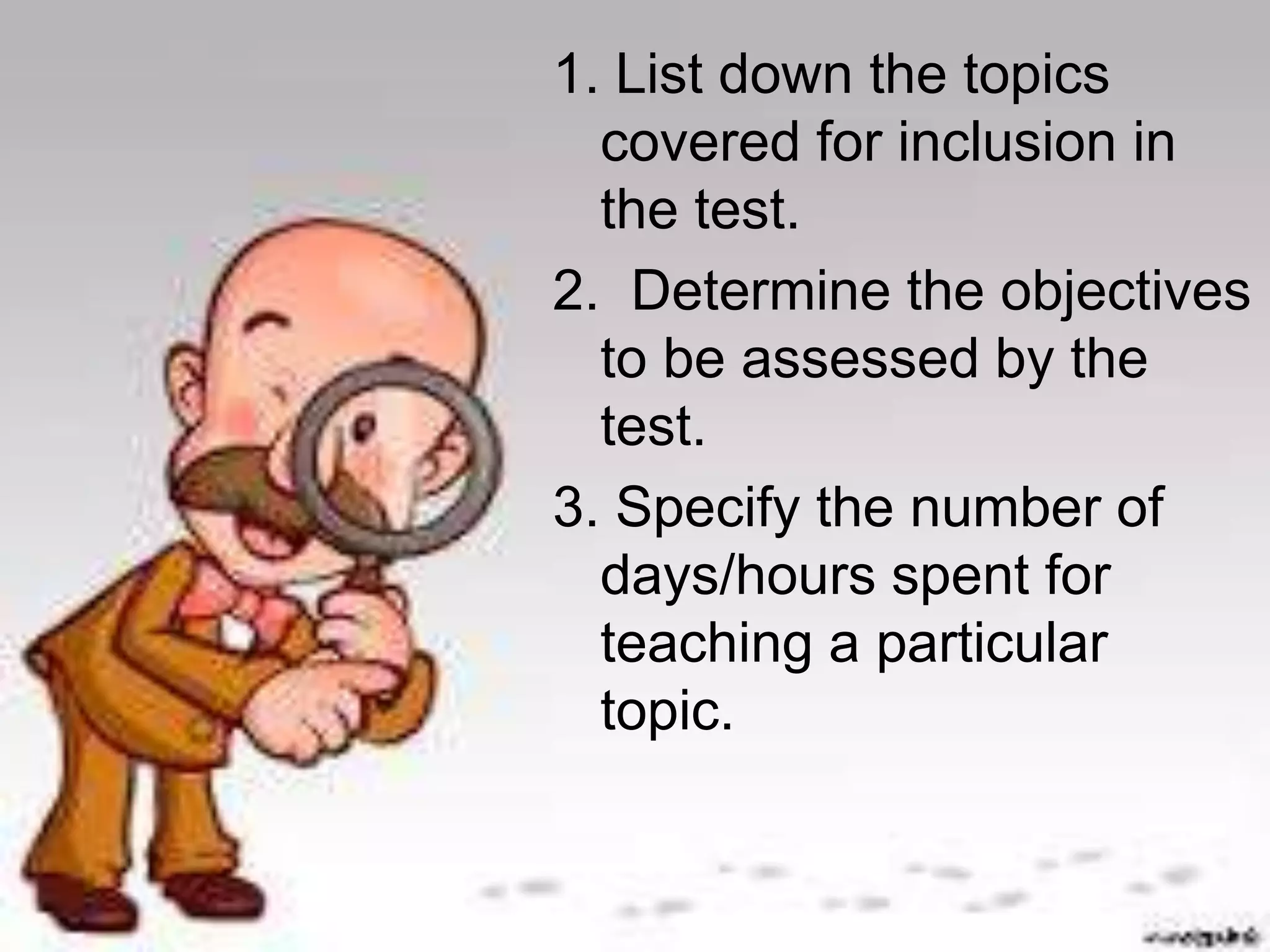 1. List down the topics 
covered for inclusion in 
the test. 
2. Determine the objectives 
to be assessed by the 
test. 
3. Specify the number of 
days/hours spent for 
teaching a particular 
topic. 
 