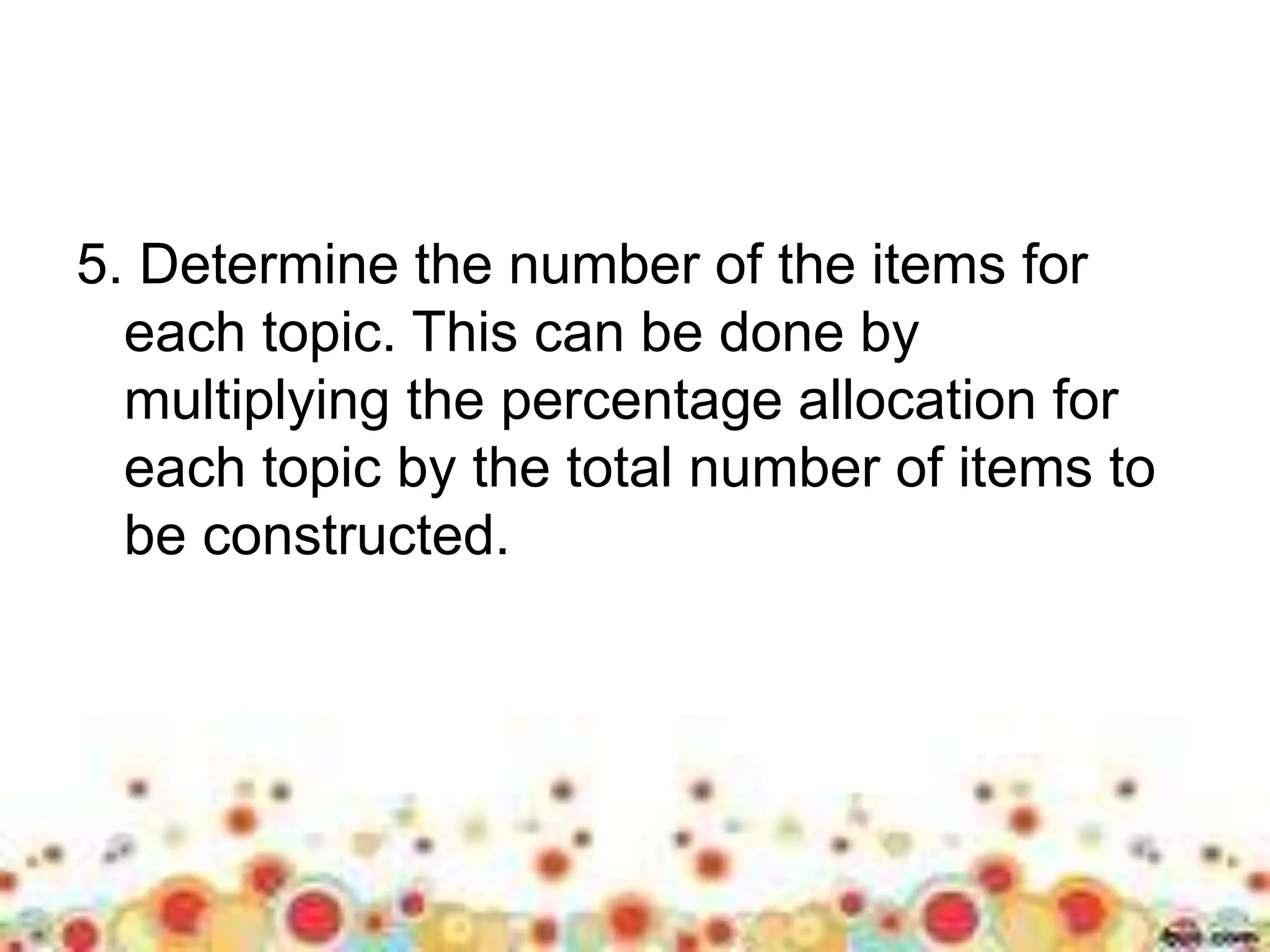 5. Determine the number of the items for 
each topic. This can be done by 
multiplying the percentage allocation for 
each topic by the total number of items to 
be constructed. 
 
