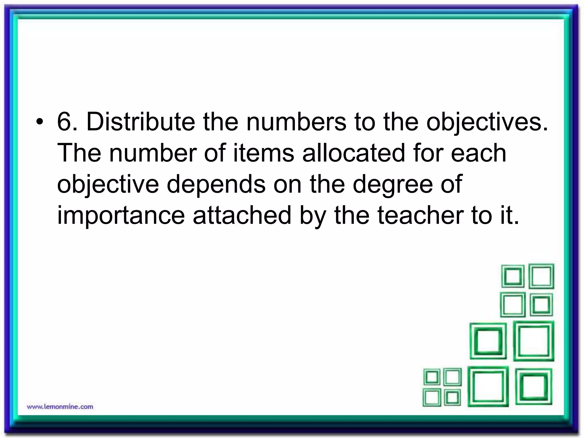 • 6. Distribute the numbers to the objectives. 
The number of items allocated for each 
objective depends on the degree of 
importance attached by the teacher to it. 
 