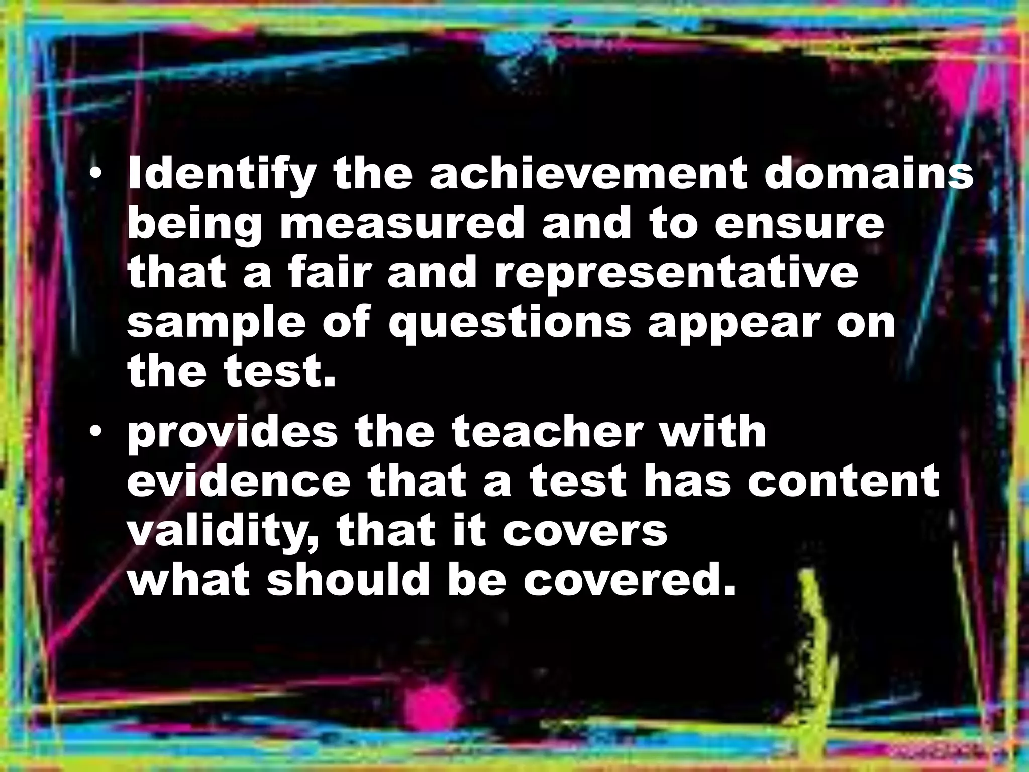 • Identify the achievement domains 
being measured and to ensure 
that a fair and representative 
sample of questions appear on 
the test. 
• provides the teacher with 
evidence that a test has content 
validity, that it covers 
what should be covered. 
 