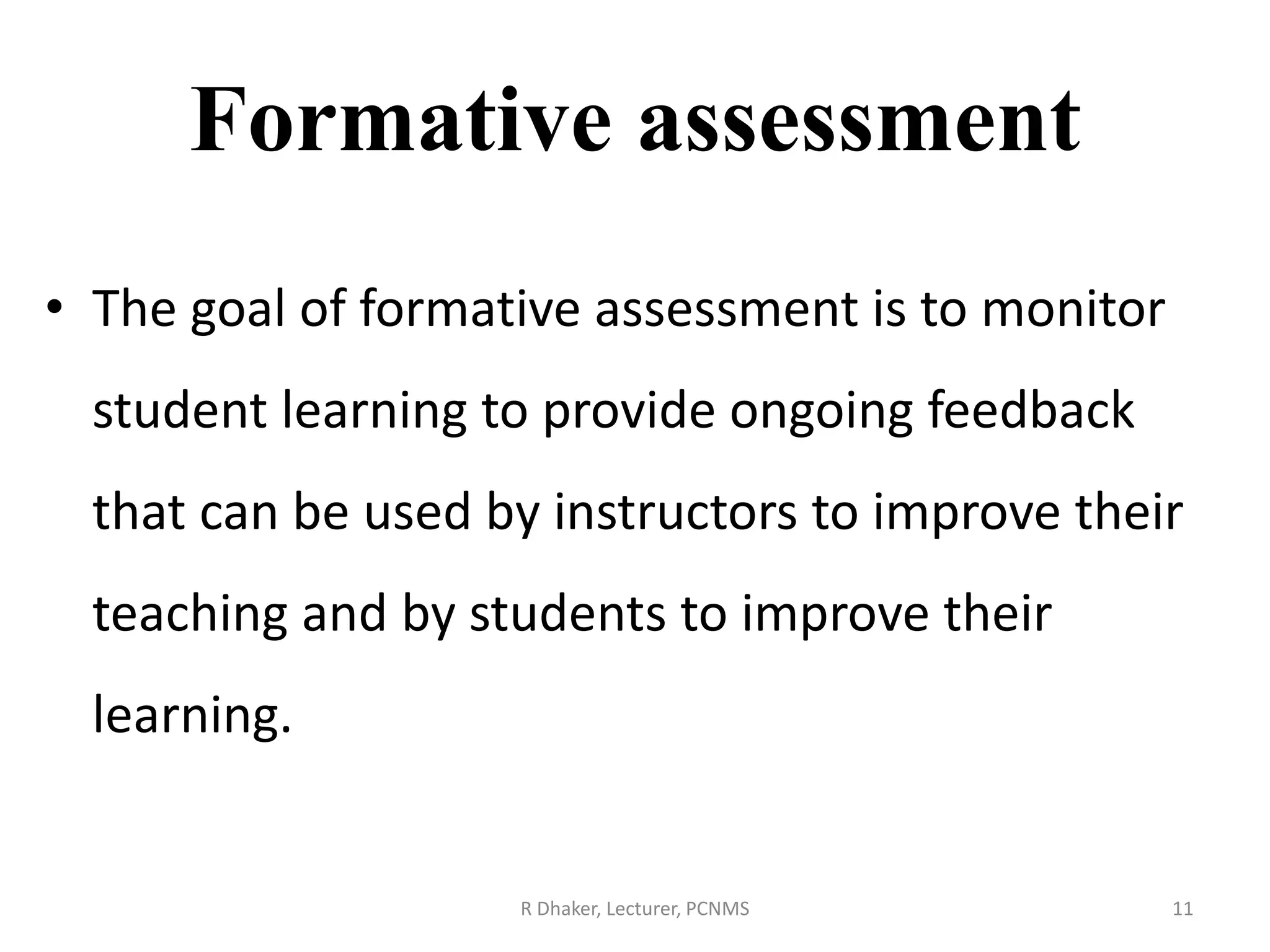 Formative assessment
• The goal of formative assessment is to monitor
student learning to provide ongoing feedback
that can be used by instructors to improve their
teaching and by students to improve their
learning.
R Dhaker, Lecturer, PCNMS 11
 