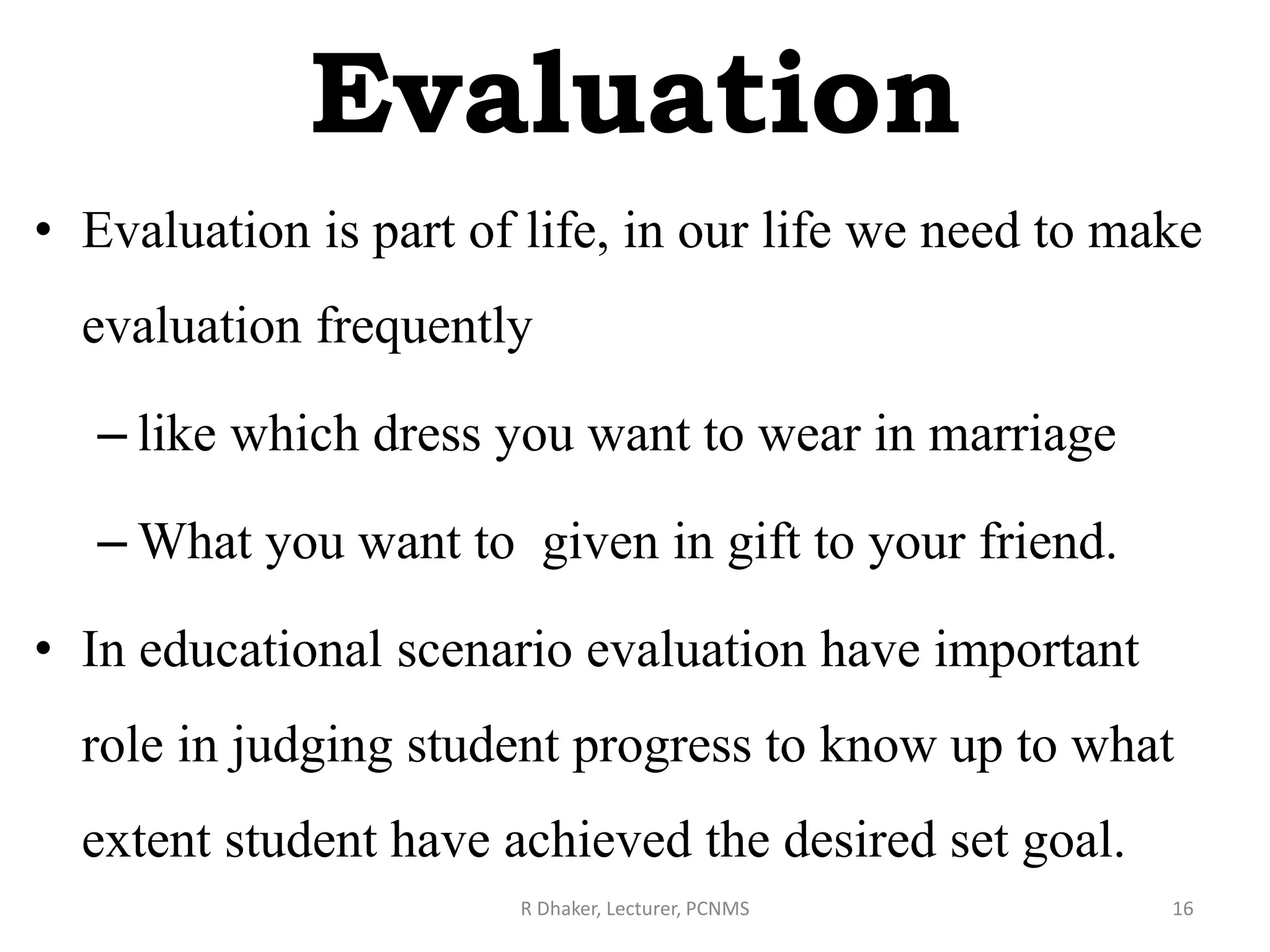 Evaluation
• Evaluation is part of life, in our life we need to make
evaluation frequently
– like which dress you want to wear in marriage
– What you want to given in gift to your friend.
• In educational scenario evaluation have important
role in judging student progress to know up to what
extent student have achieved the desired set goal.
R Dhaker, Lecturer, PCNMS 16
 