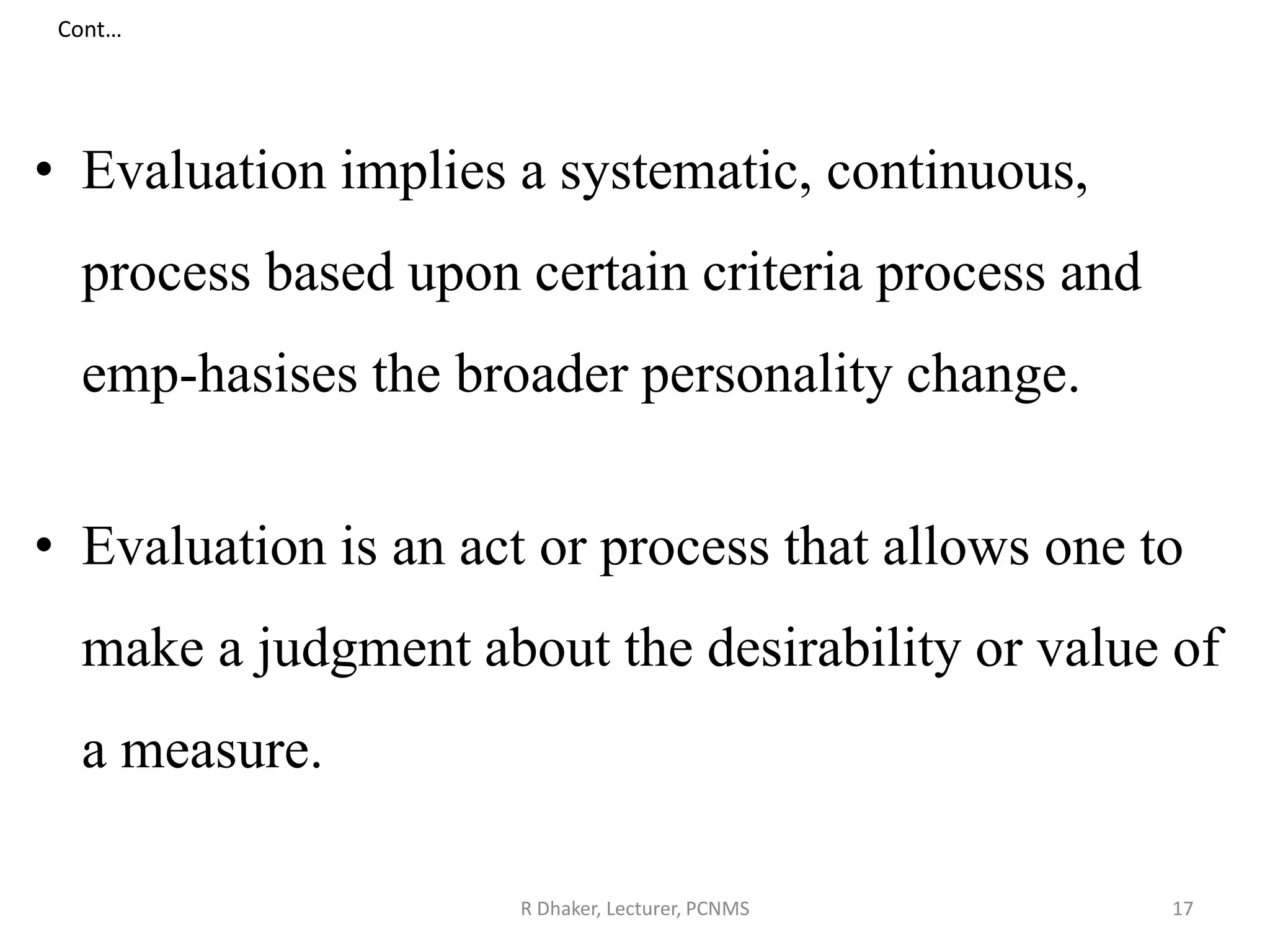 Cont…
• Evaluation implies a systematic, continuous,
process based upon certain criteria process and
emp-hasises the broader personality change.
• Evaluation is an act or process that allows one to
make a judgment about the desirability or value of
a measure.
R Dhaker, Lecturer, PCNMS 17
 