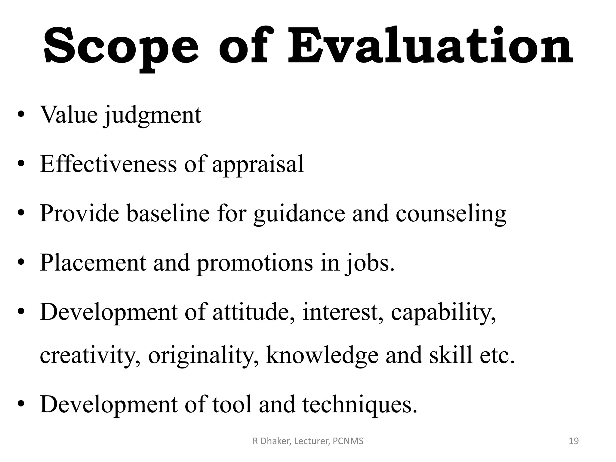 Scope of Evaluation
• Value judgment
• Effectiveness of appraisal
• Provide baseline for guidance and counseling
• Placement and promotions in jobs.
• Development of attitude, interest, capability,
creativity, originality, knowledge and skill etc.
• Development of tool and techniques.
R Dhaker, Lecturer, PCNMS 19
 