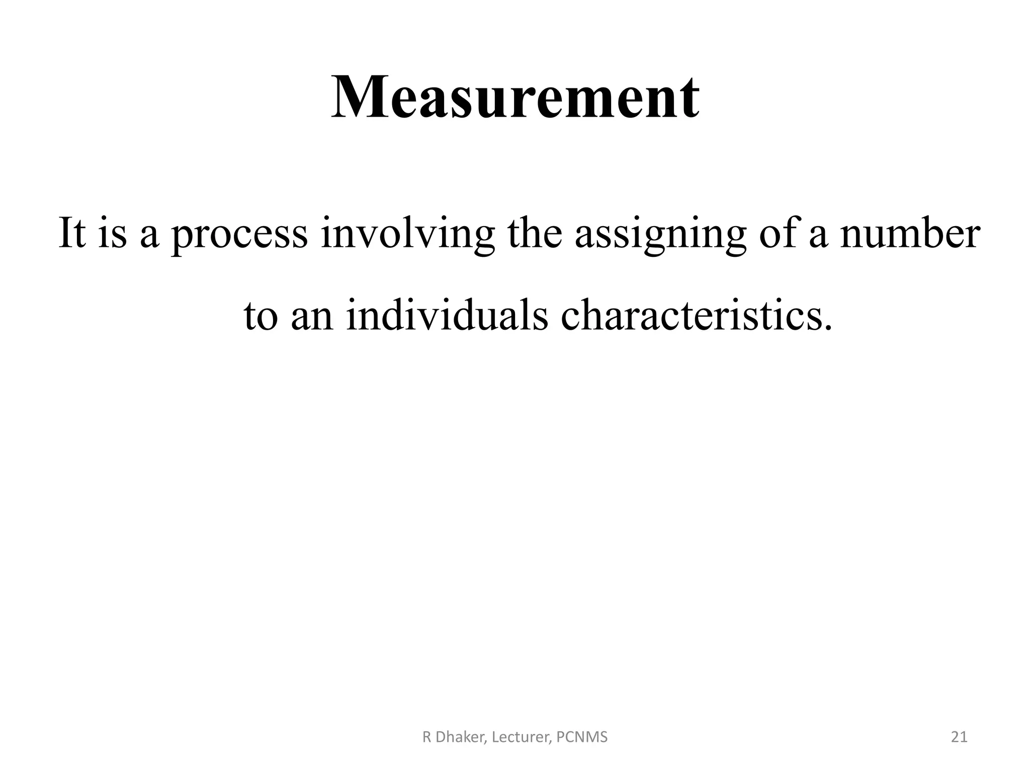 Measurement
It is a process involving the assigning of a number
to an individuals characteristics.
R Dhaker, Lecturer, PCNMS 21
 