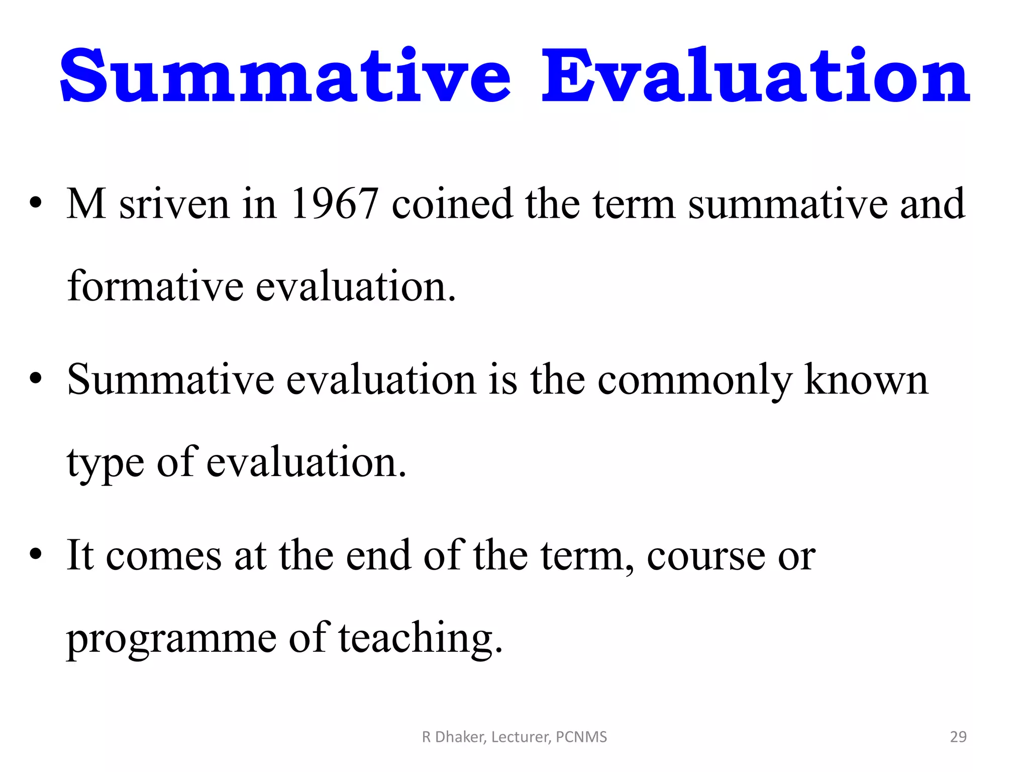 Summative Evaluation
• M sriven in 1967 coined the term summative and
formative evaluation.
• Summative evaluation is the commonly known
type of evaluation.
• It comes at the end of the term, course or
programme of teaching.
R Dhaker, Lecturer, PCNMS 29
 