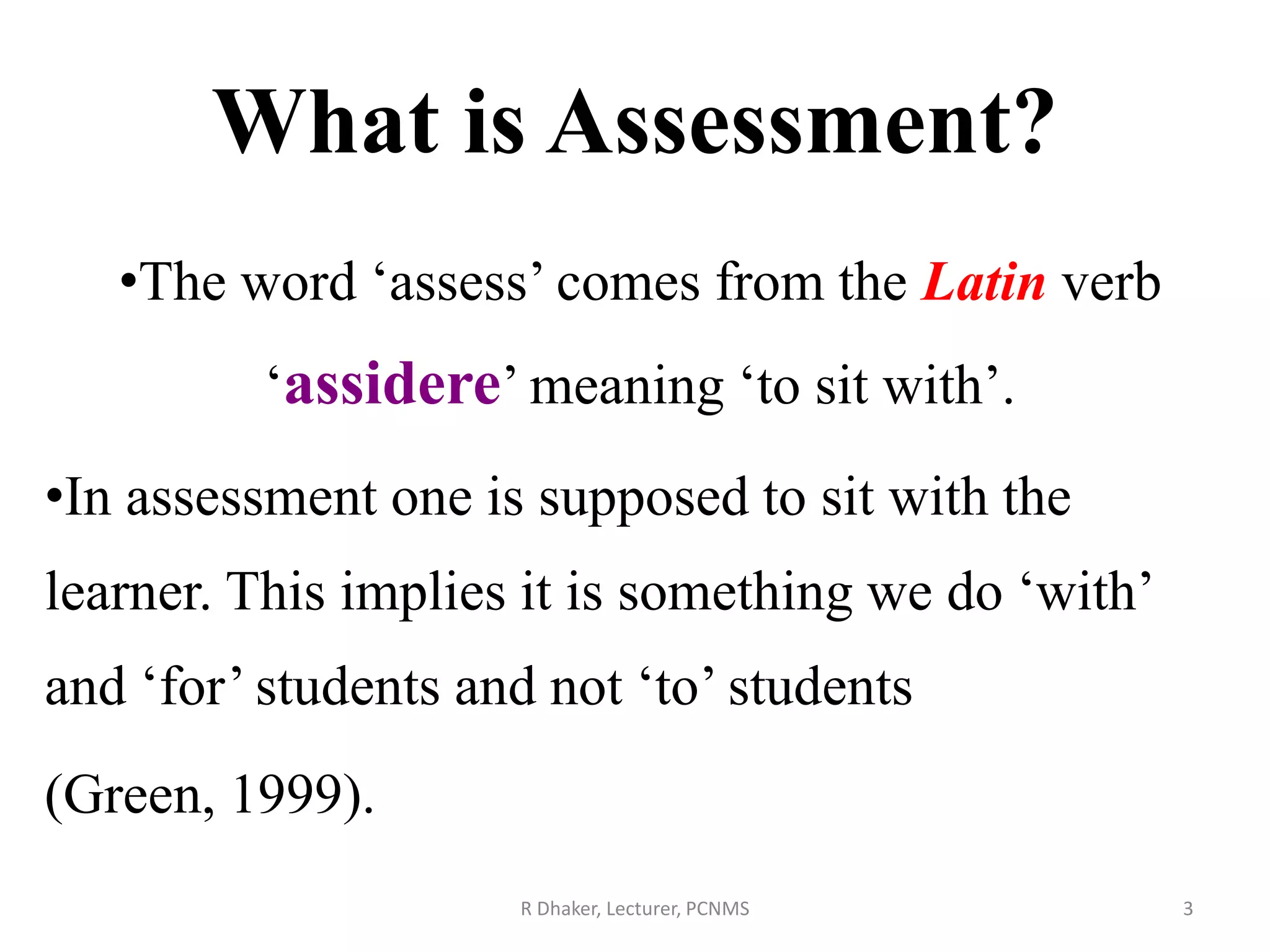 •The word ‘assess’ comes from the Latin verb
‘assidere’ meaning ‘to sit with’.
•In assessment one is supposed to sit with the
learner. This implies it is something we do ‘with’
and ‘for’ students and not ‘to’ students
(Green, 1999).
What is Assessment?
3R Dhaker, Lecturer, PCNMS
 