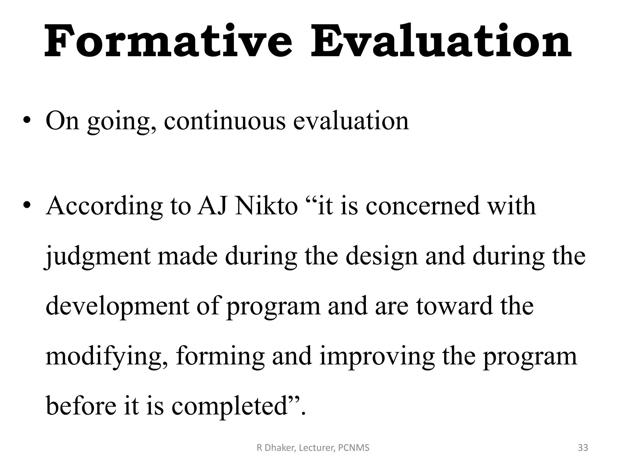 Formative Evaluation
• On going, continuous evaluation
• According to AJ Nikto “it is concerned with
judgment made during the design and during the
development of program and are toward the
modifying, forming and improving the program
before it is completed”.
R Dhaker, Lecturer, PCNMS 33
 