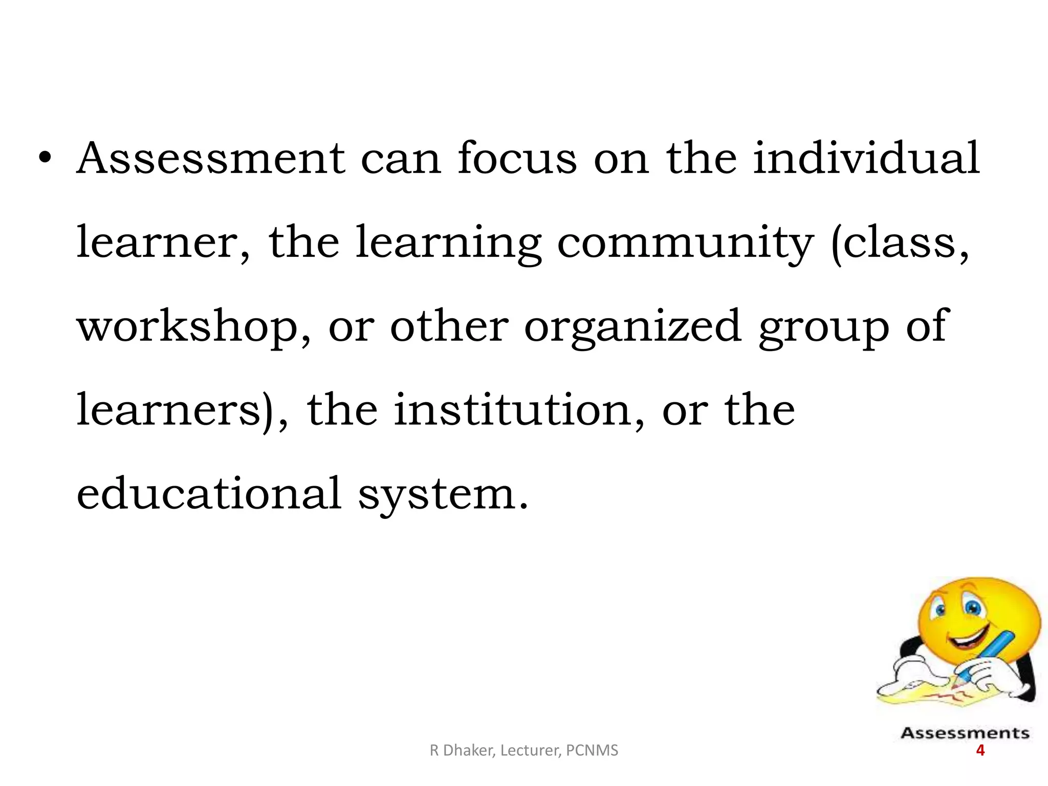 • Assessment can focus on the individual
learner, the learning community (class,
workshop, or other organized group of
learners), the institution, or the
educational system.
R Dhaker, Lecturer, PCNMS 4
 