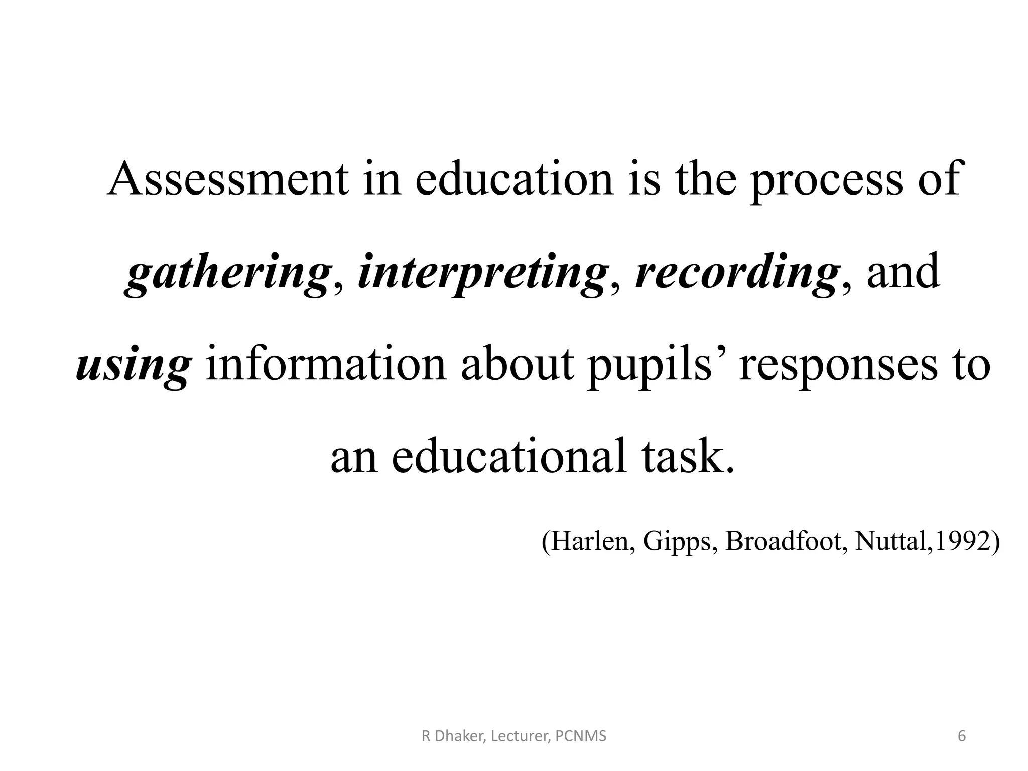 R Dhaker, Lecturer, PCNMS 6
Assessment in education is the process of
gathering, interpreting, recording, and
using information about pupils’ responses to
an educational task.
(Harlen, Gipps, Broadfoot, Nuttal,1992)
 