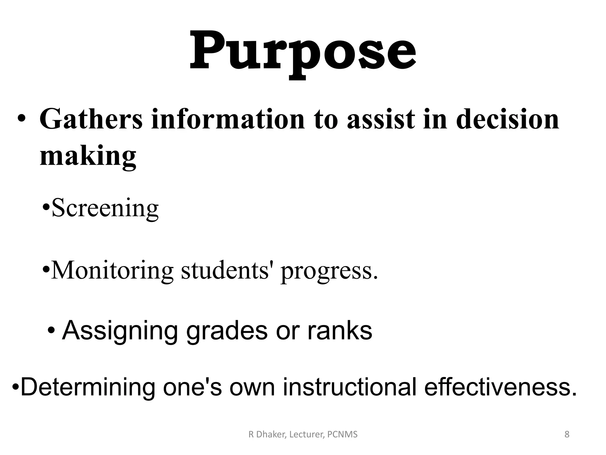 Purpose
• Gathers information to assist in decision
making
R Dhaker, Lecturer, PCNMS 8
•Screening
•Monitoring students' progress.
• Assigning grades or ranks
•Determining one's own instructional effectiveness.
 