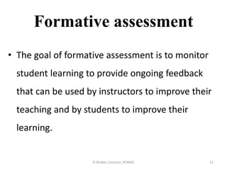 Formative assessment
• The goal of formative assessment is to monitor
student learning to provide ongoing feedback
that can be used by instructors to improve their
teaching and by students to improve their
learning.
R Dhaker, Lecturer, PCNMS 11
 