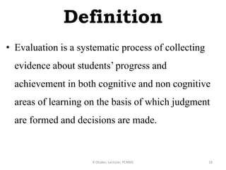 Definition
• Evaluation is a systematic process of collecting
evidence about students’ progress and
achievement in both cognitive and non cognitive
areas of learning on the basis of which judgment
are formed and decisions are made.
R Dhaker, Lecturer, PCNMS 18
 