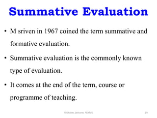 Summative Evaluation
• M sriven in 1967 coined the term summative and
formative evaluation.
• Summative evaluation is the commonly known
type of evaluation.
• It comes at the end of the term, course or
programme of teaching.
R Dhaker, Lecturer, PCNMS 29
 
